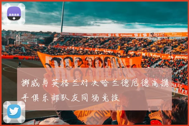 挪威与英格兰对决哈兰德厄德高携手俱乐部队友同场竞技