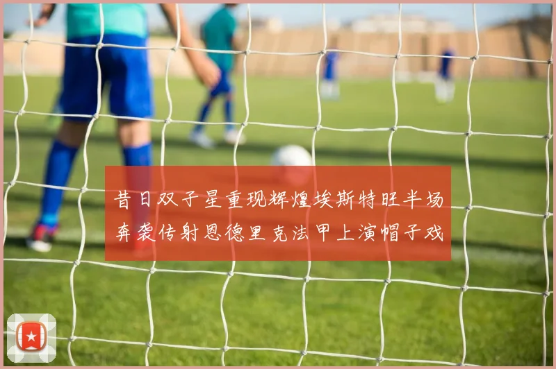 昔日双子星重现辉煌埃斯特旺半场奔袭传射恩德里克法甲上演帽子戏法