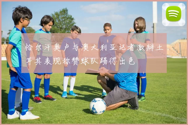 恰尔汗奥卢与澳大利亚记者激辩土耳其表现称赞球队踢得出色
