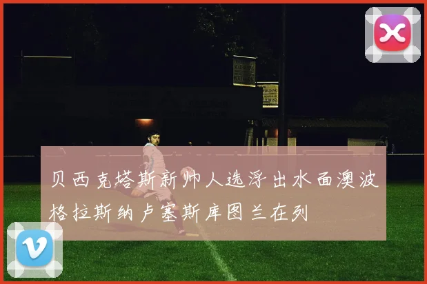 贝西克塔斯新帅人选浮出水面澳波格拉斯纳卢塞斯库图兰在列