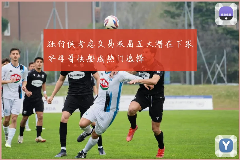 独行侠考虑交易浓眉五大潜在下家字母哥快船成热门选择