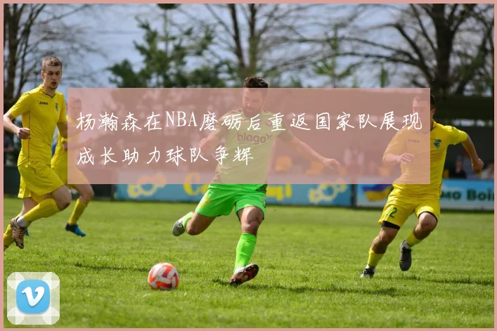 杨瀚森在NBA磨砺后重返国家队展现成长助力球队争辉