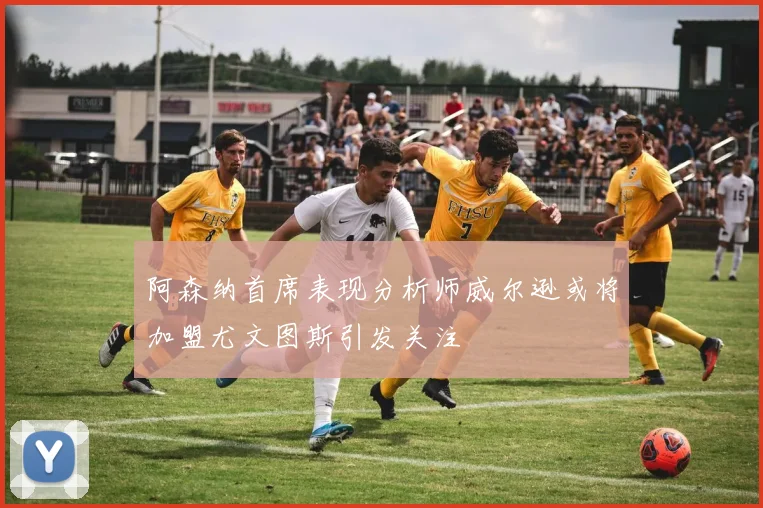 阿森纳首席表现分析师威尔逊或将加盟尤文图斯引发关注
