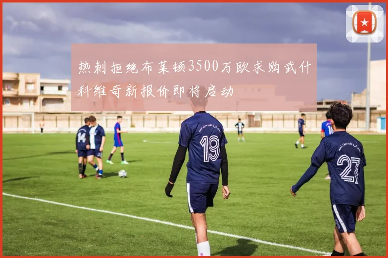 热刺拒绝布莱顿3500万欧求购武什科维奇新报价即将启动
