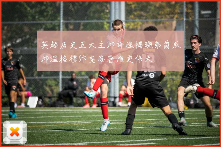 英超历史五大主帅评选揭晓弗爵瓜帅温格穆帅克洛普谁更伟大