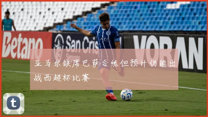 亚马尔缺席巴萨合练但预计仍能出战西超杯比赛