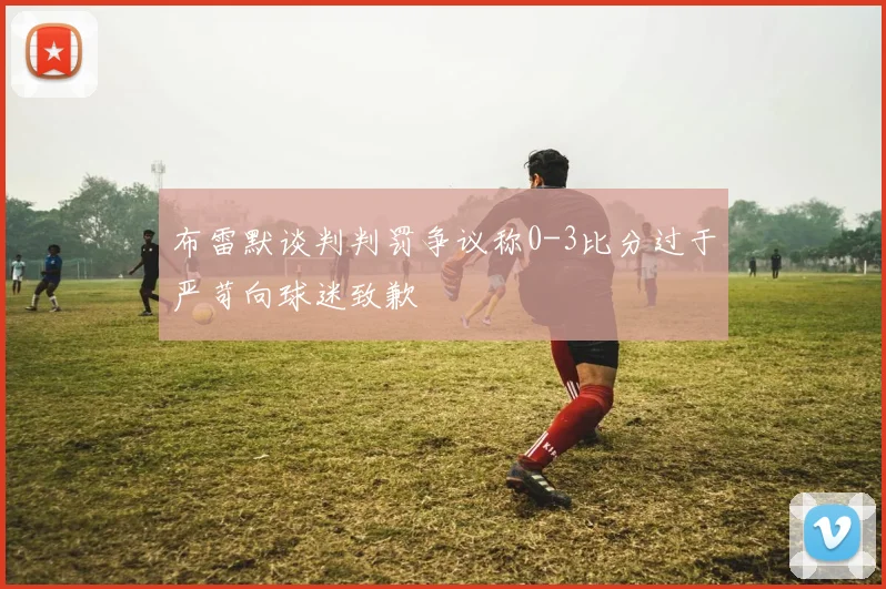 布雷默谈判判罚争议称0-3比分过于严苛向球迷致歉