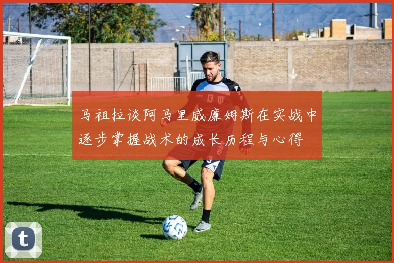 马祖拉谈阿马里威廉姆斯在实战中逐步掌握战术的成长历程与心得