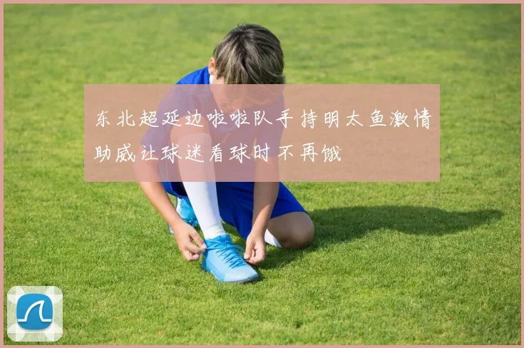 东北超延边啦啦队手持明太鱼激情助威让球迷看球时不再饿