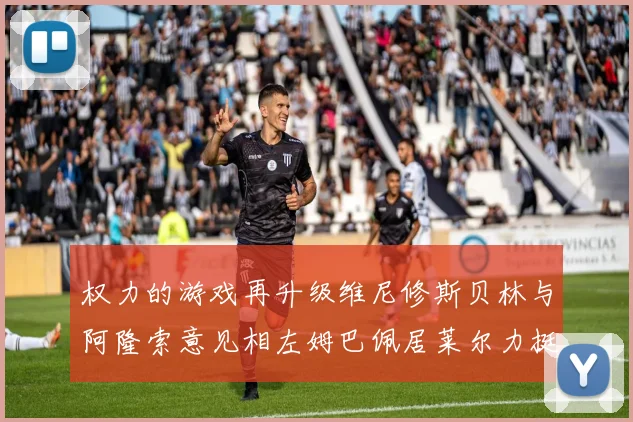 权力的游戏再升级维尼修斯贝林与阿隆索意见相左姆巴佩居莱尔力挺新势力