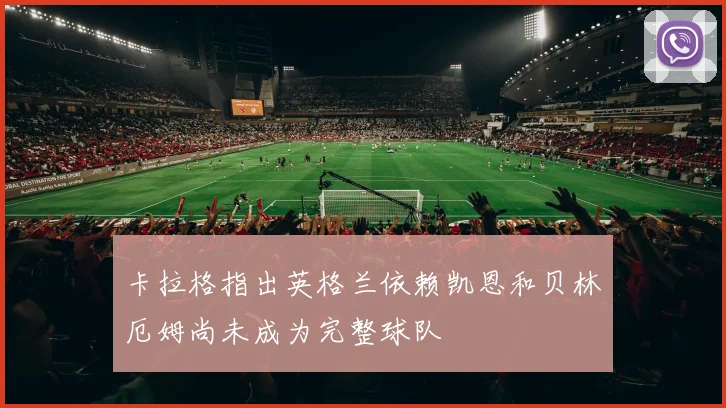 卡拉格指出英格兰依赖凯恩和贝林厄姆尚未成为完整球队
