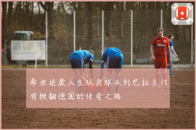 希尔逆袭人生从卖球衣到巴拉圭门将掀翻德国的传奇之路
