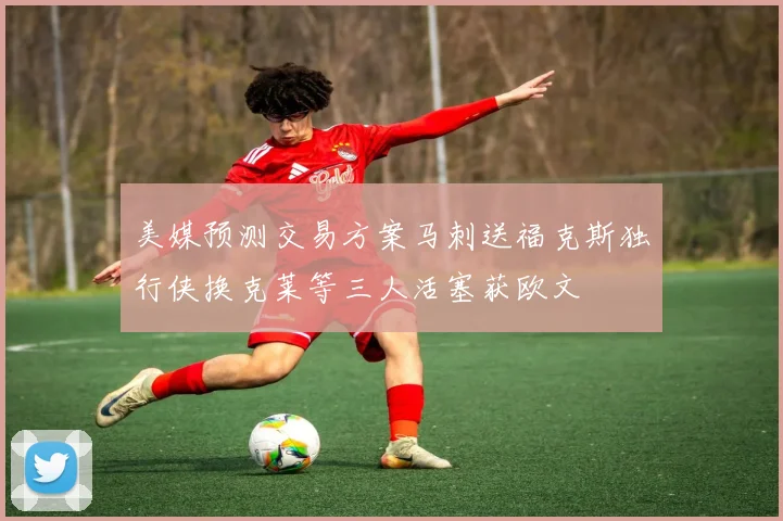 美媒预测交易方案马刺送福克斯独行侠换克莱等三人活塞获欧文