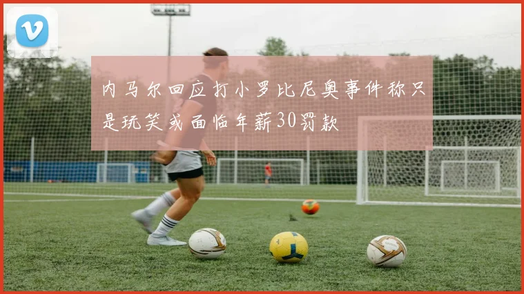 内马尔回应打小罗比尼奥事件称只是玩笑或面临年薪30罚款