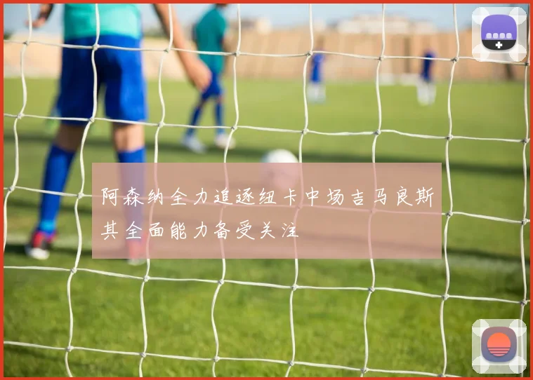 阿森纳全力追逐纽卡中场吉马良斯其全面能力备受关注