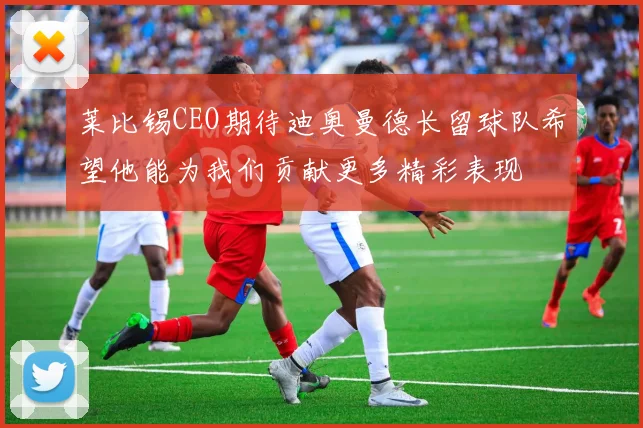 莱比锡CEO期待迪奥曼德长留球队希望他能为我们贡献更多精彩表现