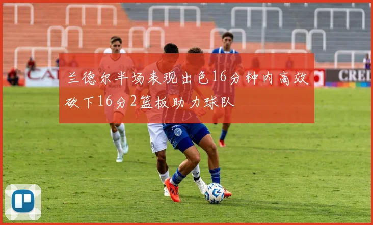 兰德尔半场表现出色16分钟内高效砍下16分2篮板助力球队