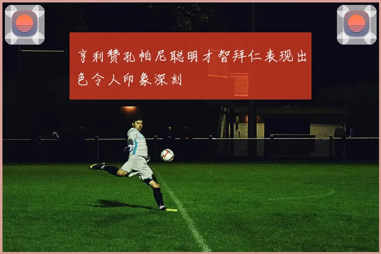 亨利赞孔帕尼聪明才智拜仁表现出色令人印象深刻
