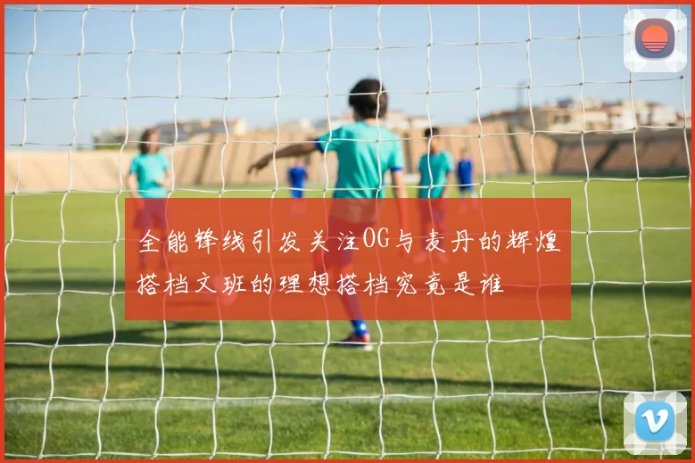 全能锋线引发关注OG与麦丹的辉煌搭档文班的理想搭档究竟是谁