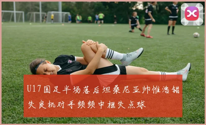U17国足半场落后坦桑尼亚帅惟浩错失良机对手频频中框失点球