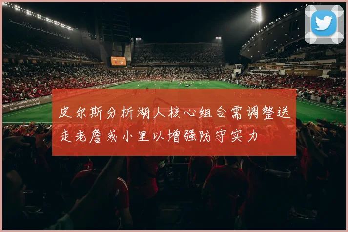 皮尔斯分析湖人核心组合需调整送走老詹或小里以增强防守实力