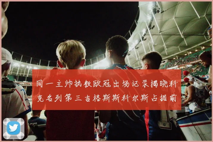 同一主帅执教欧冠出场记录揭晓科克名列第三吉格斯斯科尔斯占据前两位