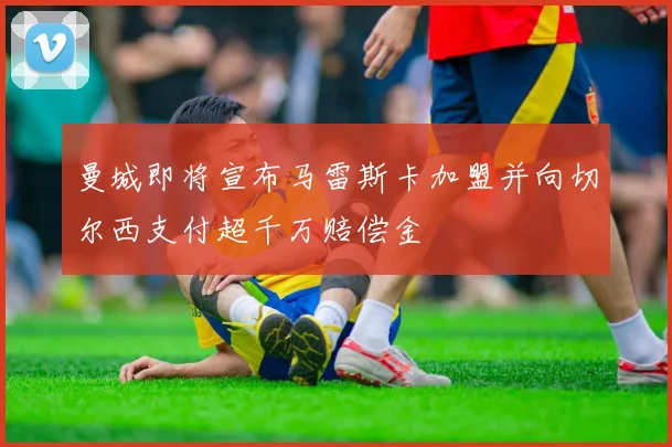 曼城即将宣布马雷斯卡加盟并向切尔西支付超千万赔偿金