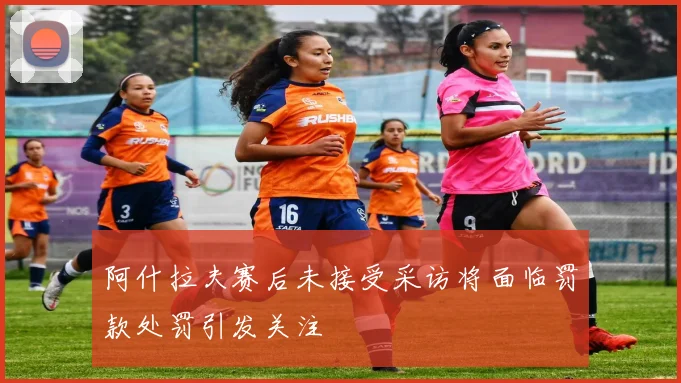 阿什拉夫赛后未接受采访将面临罚款处罚引发关注